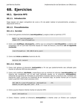 Joel Barrios Dueñas                                    Implementación de Servidores con GNU/Linux



68. Ejercicios
68.1. Ejercicio NFS

68.1.1. Introducción

Haga equipo con algún compañero de curso a fin de poder realizar el procedimiento, pruebas y
depuración entre si.

68.1.2. Procedimientos

68.1.2.1. Servidor

1. Como root genere el directorio /var/nfs/publico/ y asigne a éste un permiso 1777.

        mkdir -p /var/nfs/publico
        chmod 1777 /var/nfs/publico

2. Como root modifique /etc/exports y defina que se compartirá /var/nfs/publico a sistema del
   compañero con el cual está haciendo equipo en modo de lectura y escritura con el siguiente
   contenido:

        /var/nfs/publico     192.168.0.n(rw,sync)



3. Como root inicie o reinicie el servicio de nfs.

        service nfs restart

68.1.2.2. Cliente

1. Como root genere el directorio /mnt/publico a fin de que posteriormente sea utilizado para
   montar el volumen NFS de esta práctica.

2. Como root modifique /etc/fstab y especifique que se montará el volumen /var/nfs/publico/ del
   sistema del compañero con el que está haciendo equipo en el directorio /mnt/publico/,
   utilizando las opciones de montado no automático (noauto), lectura y escritura (rw), montado con
   expiración (soft), continuar en trasfondo de ser necesario (bg), se pueda montar por el usuario
   (user) y permitir interrumpir procesos (intr).

        192.168.0.n:/var/nfs/publico /mnt/publico              nfs
        noauto,rw,soft,bg,user,intr 0 0



3. Como usuario (fulano) intente montar el volumen NFS:

        mount /mnt/publico

4. Como «fulano» cambie al directorio /mnt/publico/ e intente crear un fichero con cualquier


                                                 463
 