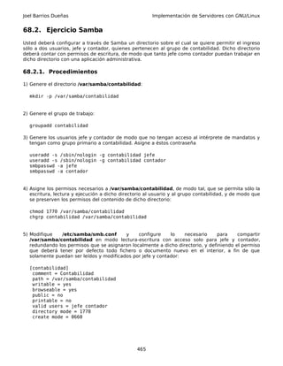 Joel Barrios Dueñas                                    Implementación de Servidores con GNU/Linux


68.2. Ejercicio Samba
Usted deberá configurar a través de Samba un directorio sobre el cual se quiere permitir el ingreso
sólo a dos usuarios, jefe y contador, quienes pertenecen al grupo de contabilidad. Dicho directorio
deberá contar con permisos de escritura, de modo que tanto jefe como contador puedan trabajar en
dicho directorio con una aplicación administrativa.

68.2.1. Procedimientos

1) Genere el directorio /var/samba/contabilidad:

  mkdir -p /var/samba/contabilidad


2) Genere el grupo de trabajo:

  groupadd contabilidad

3) Genere los usuarios jefe y contador de modo que no tengan acceso al intérprete de mandatos y
   tengan como grupo primario a contabilidad. Asigne a éstos contraseña

  useradd -s /sbin/nologin -g contabilidad jefe
  useradd -s /sbin/nologin -g contabilidad contador
  smbpasswd -a jefe
  smbpasswd -a contador


4) Asigne los permisos necesarios a /var/samba/contabilidad, de modo tal, que se permita sólo la
   escritura, lectura y ejecución a dicho directorio al usuario y al grupo contabilidad, y de modo que
   se preserven los permisos del contenido de dicho directorio:

  chmod 1770 /var/samba/contabilidad
  chgrp contabilidad /var/samba/contabilidad


5) Modifique   /etc/samba/smb.conf        y    configure     lo   necesario     para     compartir
   /var/samba/contabilidad en modo lectura-escritura con acceso solo para jefe y contador,
   redundando los permisos que se asignaron localmente a dicho directorio, y definiendo el permiso
   que deberá tener por defecto todo fichero o documento nuevo en el interior, a fin de que
   solamente puedan ser leídos y modificados por jefe y contador:

  [contabilidad]
   comment = Contabilidad
   path = /var/samba/contabilidad
   writable = yes
   browseable = yes
   public = no
   printable = no
   valid users = jefe contador
   directory mode = 1770
   create mode = 0660




                                                 465
 