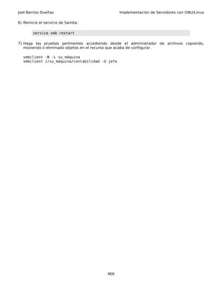 Joel Barrios Dueñas                             Implementación de Servidores con GNU/Linux

6) Reinicie el servicio de Samba:

        service smb restart

7) Haga las pruebas pertinentes accediendo desde el administrador de archivos copiando,
   moviendo o eliminado objetos en el recurso que acaba de configurar.

  smbclient -N -L su_máquina
  smbclient //su_máquina/contabilidad -U jefe




                                         466
 