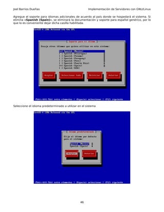 Joel Barrios Dueñas                                   Implementación de Servidores con GNU/Linux

Agregue el soporte para idiomas adicionales de acuerdo al país donde se hospedará el sistema. Si
elimina «Spanish (Spain)», se eliminará la documentación y soporte para español genérico, por lo
que lo es conveniente dejar dicha casilla habilitada.




Seleccione el idioma predeterminado a utilizar en el sistema




                                                46
 