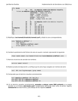 Joel Barrios Dueñas                                     Implementación de Servidores con GNU/Linux


        $TTL 86400
        @                 IN    SOA   su-máquina.nombre-de-dominio-resuelto.
              fulano.su-máquina.nombre-de-dominio-resuelto. (
                                2004040801 ; número de serie
                                28800 ; tiempo refresco
                                7200 ; tiempo reintentos
                                604800 ; expiración
                                86400 ; tiempo total de vida
                                )
        @                 IN    NS    su-máquina.nombre-de-dominio-resuelto.
        @                 IN    NS    ns1
        @                 IN    MX    10    mail
        @                 IN    A     192.168.20.n
        su-máquina        IN    A     192.168.20.n
        www               IN    A     192.168.20.n
        mail              IN    A     192.168.20.n
        ns1               IN    A     192.168.20.n
        ftp               IN    A     192.168.20.n

5) Modifique /var/named/chroot/etc/named.conf y añada la zona correspondiente:

        zone “dominio-a-definir" {
              type master;
              file “dominio-a-definir.zone";
              allow-update { none; };
        };



6) Cambie la pertenencia del fichero de zona al usuario «named» ejecutando lo siguiente:

        chown named.named /var/named/chroot/var/named/dominio-a-definir.zone

7) Reinicie el servicio de servidor de nombres:

        service named restart

8) Realice prueba de depuración y verifique que la zona haya cargado con número de serie:

        tail -80 /var/log/messages |grep named

9) Compruebe que el dominio resuelve correctamente:

        host dominio-a-definir 192.168.20.n
        dig @192.168.20.n dominio-a-definir
        dig @192.168.20.n dominio-a-definir mx

10) Si el dominio resuelve correctamente, proceda a colocar como DNS primario a su propio
  servidor en el fichero /etc/resolv.conf, simplemente definiendo éste como el primer registro
  nameserver de este fichero, justo debajo de los registros search:




                                                  471
 