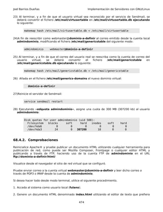 Joel Barrios Dueñas                                     Implementación de Servidores con GNU/Linux

23) Al terminar, y a fin de que el usuario virtual sea reconocido por el servicio de Sendmail, se
  deberá convertir el fichero /etc/mail/virtusertable en /etc/mail/virtusertable.db ejecutando
  lo siguiente:

        makemap hash /etc/mail/virtusertable.db < /etc/mail/virtusertable

24)A fin de reescribir como webmaster@dominio-a-definir al correo emitido desde la cuenta local
  admindominio, modificando el fichero /etc/mail/genericstable del siguiente modo:

        admindominio       webmaster@dominio-a-definir

25) Al terminar, y a fin de que el correo del usuario real se reescriba como la cuenta de correo del
  usuario    virtual,    se   deberá     convertir    el    fichero   /etc/mail/genericstable     en
  /etc/mail/genericstable.db ejecutando lo siguiente:

        makemap hash /etc/mail/genericstable.db < /etc/mail/genericstable

26) Añada en el fichero /etc/mail/generics-domains el nuevo dominio virtual:

           dominio-a-definir

27)Reinicie el servidor de Sendmail:

        service sendmail restart

28) Ejecutando «edquota admindominio», asigne una cuota de 300 MB (307200 kb) al usuario
  admindominio:

        Disk quotas for user admindominio (uid 508):
          Filesystem   blocks     soft     hard   inodes                 soft   hard
          /dev/hda6         0        0        0        0                    0      0
          /dev/hda3        24        0   307200       10                    0      0



68.4.2. Comprobaciones

Reinicialice Apache® y pruebe publicar un documento HTML utilizando cualquier herramienta para
publicación de red, como puede ser Mozilla Composer, Frontpage o cualquier editor HTML y
publicando a través de FTP, haciendo uso de la cuenta FTP de admindominio en el URL
ftp://dominio-a-definir/html/

Visualice desde el navegador el sitio de red virtual que se configuró.

Pruebe enviar correo a la cuenta virtual webmaster@dominio-a-definir y leer dicho correo a
través de POP3 o IMAP desde la cuenta de admindominio.

Si desea hacer todo desde modo terminal, utilice el siguiente procedimiento.

1. Acceda al sistema como usuario local (fulano).

2. Genere un documento HTML denominado index.html utilizando el editor de texto que prefiera

                                                 474
 