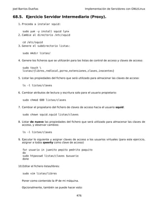Joel Barrios Dueñas                                     Implementación de Servidores con GNU/Linux


68.5. Ejercicio Servidor Intermediario (Proxy).
    1. Proceda a instalar squid:

       sudo yum -y install squid lynx
    2. Cambie al directorio /etc/squid

       cd /etc/squid
    3. Genere el subdirectorio listas:

       sudo mkdir listas/

    4. Genere los ficheros que se utilizarán para las listas de control de acceso y claves de acceso:

       sudo touch 
       listas/{libres,redlocal,porno,extensiones,claves,inocentes}

    5. Listar las propiedades del fichero que será utilizado para almacenar las claves de acceso:

       ls -l listas/claves

    6. Cambiar atributos de lectura y escritura solo para el usuario propietario:

       sudo chmod 600 listas/claves

    7. Cambiar el propietario del fichero de claves de acceso hacia el usuario squid:

       sudo chown squid.squid listas/claves

    8. Listar de nuevo las propiedades del fichero que será utilizado para almacenar las claves de
       acceso, y observar cambios:

       ls -l listas/claves

    9. Ejecutar lo siguiente y asignar claves de acceso a los usuarios virtuales (para este ejercicio,
       asignar a todos qwerty como clave de acceso)

       for usuario in juanito pepito pedrito paquito
       do
       sudo htpasswd listas/claves $usuario
       done

    10.Editar el fichero listas/libres:

       sudo vim listas/libres

       Poner como contenido la IP de mi máquina.

       Opcionalmente, también se puede hacer esto:


                                                 476
 