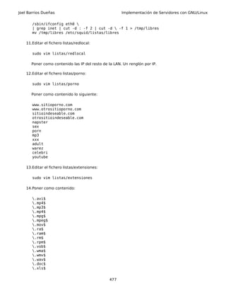 Joel Barrios Dueñas                                    Implementación de Servidores con GNU/Linux


       /sbin/ifconfig eth0 
       | grep inet | cut -d : -f 2 | cut -d  -f 1 > /tmp/libres
       mv /tmp/libres /etc/squid/listas/libres

    11.Editar el fichero listas/redlocal:

       sudo vim listas/redlocal

       Poner como contenido las IP del resto de la LAN. Un renglón por IP.

    12.Editar el fichero listas/porno:

       sudo vim listas/porno

       Poner como contenido lo siguiente:

       www.sitioporno.com
       www.otrositioporno.com
       sitioindeseable.com
       otrositioindeseable.com
       napster
       sex
       porn
       mp3
       xxx
       adult
       warez
       celebri
       youtube

    13.Editar el fichero listas/extensiones:

       sudo vim listas/extensiones

    14.Poner como contenido:

       .avi$
       .mp4$
       .mp3$
       .mp4$
       .mpg$
       .mpeg$
       .mov$
       .ra$
       .ram$
       .rm$
       .rpm$
       .vob$
       .wma$
       .wmv$
       .wav$
       .doc$
       .xls$


                                                477
 