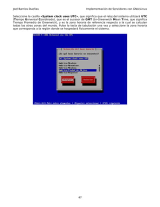 Joel Barrios Dueñas                                   Implementación de Servidores con GNU/Linux

Seleccione la casilla «System clock uses UTC», que significa que el reloj del sistema utilizará UTC
(Tiempo Universal Coordinado), que es el sucesor de GMT (b>Greenwich Mean Time, que significa
Tiempo Promedio de Greenwich), y es la zona horaria de referencia respecto a la cual se calculan
todas las otras zonas del mundo. Pulse la tecla de tabulación una vez y seleccione la zona horaria
que corresponda a la región donde se hospedará físicamente el sistema.




                                                47
 
