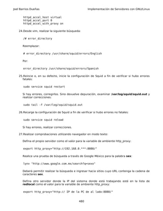 Joel Barrios Dueñas                                     Implementación de Servidores con GNU/Linux


       httpd_accel_host virtual
       httpd_accel_port 0
       httpd_accel_with_proxy on

    24.Desde vim, realizar la siguiente búsqueda:

       /# error_directory

      Reemplazar:

       # error_directory /usr/share/squid/errors/English

      Por:

       error_directory /usr/share/squid/errors/Spanish

    25.Reincie o, en su defecto, inicie la configuración de Squid a fin de verificar si hubo errores
      fatales:

       sudo service squid restart

      Si hay errores, corregirlos. Sino devuelve depuración, examinar /var/log/squid/squid.out y
      realizar correcciones:

       sudo tail -f /var/log/squid/squid.out

    26.Recarge la configuración de Squid a fin de verificar si hubo errores no fatales:

       sudo service squid reload

      Si hay errores, realizar correcciones.

    27.Realizar comprobaciones utilizando navegador en modo texto:

      Defina el propio servidor como el valor para la variable de ambiente http_proxy:

       export http_proxy="http://192.168.0.***:8080/"

      Realice una prueba de búsqueda a través de Google México para la palabra sex:

       lynx "http://www.google.com.mx/search?q=sexo"

      Deberá permitir realizar la búsqueda e ingresar hacia sitios cuyo URL contenga la cadena de
      caracteres sex.

      Defina otro servidor donde la IP del sistema donde está trabajando esté en la lista de
      redlocal como el valor para la variable de ambiente http_proxy:

       export http_proxy="http:// IP de la PC de al lado:8080/"


                                                 480
 