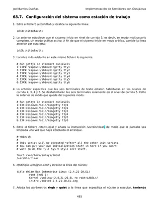 Joel Barrios Dueñas                                         Implementación de Servidores con GNU/Linux


68.7. Configuración del sistema como estación de trabajo
1. Edite el fichero /etc/inittab y localice la siguiente línea:

   id:3:initdefault:

2. Lo anterior establece que el sistema inicia en nivel de corrida 3; es decir, en modo multiusuario
   completo, sin modo gráfico activo. A fin de que el sistema inicie en modo gráfico, cambie la línea
   anterior por esta otra:

   id:5:initdefault:

3. Localice más adelante en este mismo fichero lo siguiente:

   # Run gettys in standard runlevels
   1:2345:respawn:/sbin/mingetty tty1
   2:2345:respawn:/sbin/mingetty tty2
   3:2345:respawn:/sbin/mingetty tty3
   4:2345:respawn:/sbin/mingetty tty4
   5:2345:respawn:/sbin/mingetty tty5
   6:2345:respawn:/sbin/mingetty tty6

4. Lo anterior especifica que las seis terminales de texto estarán habilitadas en los niveles de
   corrida 2, 3, 4 y 5. Se deshabilitarán las seis terminales solamente en el nivel de corrida 5. Edite
   lo anterior de modo que quede del siguiente modo:

   # Run gettys in standard runlevels
   1:234:respawn:/sbin/mingetty tty1
   2:234:respawn:/sbin/mingetty tty2
   3:234:respawn:/sbin/mingetty tty3
   4:234:respawn:/sbin/mingetty tty4
   5:234:respawn:/sbin/mingetty tty5
   6:234:respawn:/sbin/mingetty tty6

5. Edite el fichero /etc/rc.local y añada la instrucción /usr/bin/clear, de modo que la pantalla sea
   limpiada una vez que haya concluido el arranque.

   #!/bin/sh
   #
   # This script will be executed *after* all the other init scripts.
   # You can put your own initialization stuff in here if you don't
   # want to do the full Sys V style init stuff.

   touch /var/lock/subsys/local
   /usr/bin/clear

6. Modifique /etc/grub.conf y localice la línea del núcleo:

   title White Box Enterprise Linux (2.4.21-20.EL)
           root (hd0,0)
           kernel /vmlinuz-2.4.21-20.EL ro root=LABEL=/
           initrd /initrd-2.4.21-20.EL.img

7. Añada los parámetros rhgb y quiet a la línea que especifica el núcleo a ejecutar, teniendo


                                                     485
 