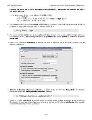 Joel Barrios Dueñas                                     Implementación de Servidores con GNU/Linux

  cuidado de dejar un espacio después de root=LABEL=/ ya que de otro modo no podrá
  iniciar el sistema:

  title White Box Enterprise Linux (2.4.21-20.EL)
          root (hd0,0)
          kernel /vmlinuz-2.4.21-20.EL ro root=LABEL=/ rhgb quiet
          initrd /initrd-2.4.21-20.EL.img

8. Instale el paquete denominado rhgb, el cual es un programa que hará que el sistema tenga un
   arranque gráfico más amistoso para el usuario no-técnico:

          yum -y install rhgb

9. Inicie una sesión gráfica con el mandato xinit. Esto iniciará una sesión gráfica simple con una
   única terminal xrvt. No olvide posicionar el puntero del ratón sobre la terminal a fin de
   darle foco.

10.Ejecute el mandato gdmsetup y establezca que el sistema inicie automáticamente con el
  usuario cursolamp.




11.Elimine todas las interfaces virtuales; es decir, todos los ficheros ifcfg-eth0:* localizados
  dentro del directorio /etc/sysconfig/network-scripts/

          rm -f /etc/sysconfig/network-scripts/ifcfg-eth0:*

12.Edite el fichero /etc/hosts y elimine todas la resoluciones locales asociadas a las diferentes
  direcciones IP que fueron configuradas a lo largo del curso. El fichero /etc/hosts debe quedar
  únicamente con el siguiente contenido:




                                                 486
 