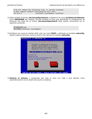 Joel Barrios Dueñas                                Implementación de Servidores con GNU/Linux


       # Do not remove the following line, or various programs
       # that require network functionality will fail.
       127.0.0.1               localhost.localdomain localhost

13.Edite también el fichero /etc/sysconfig/network y establezca de nuevo localhost.localdomain
  como HOSTNAME del sistema. Elimine también la línea que deshabilita la configuración de
  Zeroconf. De modo tal, el fichero /etc/sysconfig/network debe quedar únicamente con el
  siguiente contenido:

       NETWORKING=yes
       HOSTNAME=localhost.localdomain

14.Configure de nuevo la interfaz eth0; esta vez como DHCP y utilizando el mandato netconfig.
  Desde cualquier terminal, como el usuario root, ejecute el mandato netconfig.




15.Reinicie el sistema y compruebe que éste lo hace con rhgb y que además inicia
  automáticamente con la sesión del usuario cursolamp.




                                             487
 