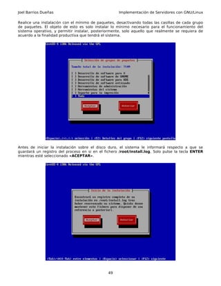 Joel Barrios Dueñas                                 Implementación de Servidores con GNU/Linux

Realice una instalación con el mínimo de paquetes, desactivando todas las casillas de cada grupo
de paquetes. El objeto de esto es solo instalar lo mínimo necesario para el funcionamiento del
sistema operativo, y permitir instalar, posteriormente, solo aquello que realmente se requiera de
acuerdo a la finalidad productiva que tendrá el sistema.




Antes de iniciar la instalación sobre el disco duro, el sistema le informará respecto a que se
guardará un registro del proceso en si en el fichero /root/install.log. Solo pulse la tecla ENTER
mientras esté seleccionado «ACEPTAR».




                                               49
 