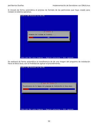 Joel Barrios Dueñas                                Implementación de Servidores con GNU/Linux

Si iniciará de forma automática el proceso de formato de las particiones que haya creado para
instalar el sistema operativo.




Se realizará de forma automática la transferencia de de una imagen del programa de instalación
hacia el disco duro, con la finalidad de agilizar el procedimiento.




                                             50
 