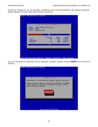 Joel Barrios Dueñas                                   Implementación de Servidores con GNU/Linux

Iniciará la instalación de los paquetes necesarios para el funcionamiento del sistema operativo.
Espere algunos minutos hasta que concluya el proceso.




Una vez concluida la instalación de los paquetes, proceda a pulsar la tecla ENTER para reiniciar el
sistema.




                                                51
 