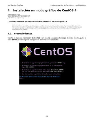 Joel Barrios Dueñas                                                                                          Implementación de Servidores con GNU/Linux


4. Instalación en modo gráfico de CentOS 4
Autor: Joel Barrios Dueñas
Correo electrónico: darkshram@gmail.com
sitio de Red: http://www.alcancelibre.org/
Jabber ID: darkshram@jabber.org



Creative Commons Reconocimiento-NoComercial-CompartirIgual 2.1

        © 1999-2007 Joel Barrios Dueñas. Usted es libre de copiar, distribuir y comunicar públicamente la obra y hacer obras derivadas bajo las condiciones siguientes: a) Debe
        reconocer y citar al autor original. b) No puede utilizar esta obra para fines comerciales. c) Si altera o transforma esta obra, o genera una obra derivada, sólo puede
        distribuir la obra generada bajo una licencia idéntica a ésta. Al reutilizar o distribuir la obra, tiene que dejar bien claro los términos de la licencia de esta obra. Alguna de estas
        condiciones puede no aplicarse si se obtiene el permiso del titular de los derechos de autor. Los derechos derivados de usos legítimos u otras limitaciones no se ven afectados
        por lo anterior. La información contenida en este documento y los derivados de éste se proporcionan tal cual son y los autores no asumirán responsabilidad alguna si el
        usuario o lector hace mal uso de éstos.




4.1. Procedimientos.
Inserte el disco de instalación de CentOS y en cuanto aparezca el diálogo de inicio (boot:), pulse la
tecla ENTER o bien ingrese las opciones de instalación deseadas.




                                                                                                 52
 