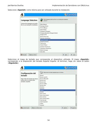 Joel Barrios Dueñas                                  Implementación de Servidores con GNU/Linux

Seleccione «Spanish» como idioma para ser utilizado durante la instalación.




Seleccione el mapa de teclado que corresponda al dispositivo utilizado. El mapa «Spanish»
corresponde a la disposición del teclado Español España. Al terminar, haga clic sobre el botón
«Siguiente».




                                               54
 