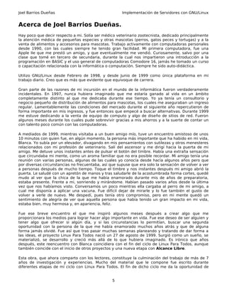 Joel Barrios Dueñas                                   Implementación de Servidores con GNU/Linux


Acerca de Joel Barrios Dueñas.
Hay poco que decir respecto a mi. Solía ser médico veterinario zootecnista, dedicado principalmente
la atención médica de pequeñas especies y otras mascotas (perros, gatos peces y tortugas) y a la
venta de alimentos y accesorios para mascotas. Trabajo activamente con computadoras personales
desde 1990, con las cuales siempre he tenido gran facilidad. Mi primera computadora, fue una
Apple IIe que me prestó un amigo, y que eventualmente me vendió. Curiosamente, salvo por una
clase que tomé en tercero de secundaria, durante la cual nos impartieron una introducción a la
programación en BASIC y el uso general de computadoras Comodore 16, jamás he tomado un curso
o capacitación relacionada con la informática o computación. Siempre he sido auto-didáctica.

Utilizo GNU/Linux desde Febrero de 1998, y desde Junio de 1999 como única plataforma en mi
trabajo diario. Creo que es más que evidente que equivoque de carrera.

Gran parte de las razones de mi incursión en el mundo de la informática fueron verdaderamente
incidentales. En 1997, nunca hubiera imaginado que me estaría ganado al vida en un ámbito
completamente distinto al que me dedicaba durante ese tiempo. Yo ya tenía un consultorio y
negocio pequeño de distribución de alimentos para mascotas, los cuales me aseguraban un ingreso
regular. Lamentablemente las condiciones del mercado durante el siguiente año repercutieron de
forma importante en mis ingresos, y fue entonces que empecé a buscar alternativas. Durante 1999
me estuve dedicando a la venta de equipo de computo y algo de diseño de sitios de red. Fueron
algunos meses durante los cuales pude sobrevivir gracias a mis ahorros y a la suerte de contar un
con talento poco común con las computadoras.

A mediados de 1999, mientras visitaba a un buen amigo mío, tuve un encuentro amistoso de unos
10 minutos con quien fue, en algún momento, la persona más importante que ha habido en mi vida,
Blanca. Yo subía por un elevador, divagando en mis pensamientos con sutilezas y otros menesteres
relacionados con mi profesión de veterinario. Salí del ascensor y me dirigí hacia la puerta de mi
amigo. Me detuve unos instantes antes de pulsar el botón del timbre. Había una extraña sensación
que circundaba mi mente, como un aroma familiar que no era posible recordar. Mi amigo tenía una
reunión con varias personas, algunas de las cuales yo conocía desde hacía algunos años pero que
por diversas circunstancias no frecuentaba, así que supuse que era solo la sensación de volver a ver
a personas después de mucho tiempo. Toque el timbre y nos instantes después mi amigo abrió la
puerta. Le saludé con un apretón de manos y tras saludarle de la acostumbrada forma cortes, quedé
mudo al ver que la chica de la que me había enamorado durante mis de años de preparatoria,
estaba presente. Frente a mi, sonriendo y mirándome. Habían pasado varios años desde la última
vez que nos habíamos visto. Conversamos un poco mientras ella cargaba al perro de mi amigo, a
cual me disponía a aplicar una vacuna. Fue difícil dejar de mirarle y lo fue también el gusto de
volver a verle de nuevo. Me despedí, pues tenía otro compromiso, pero en mi mente quedó un
sentimiento de alegría de ver que aquella persona que había tenido un gran impacto en mi vida,
estaba bien, muy hermosa y, en apariencia, feliz.

Fue ese breve encuentro el que me inspiró algunos meses después a crear algo que me
proporcionara los medios para lograr hacer algo importante en vida. Fue ese deseo de ser alguien y
tener algo que ofrecer si algún día, y si las circunstancias lo permitían, buscar una segunda
oportunidad con la persona de la que me había enamorado muchos años atrás y que de alguna
forma jamás olvidé. Fue así que tras pasar muchas semanas planeando y tratando de dar forma a
las ideas, el proyecto Linux Para Todos nació un 27 de agosto de 1999. Surgió como un sueño, se
materializó, se desarrollo y creció más allá de lo que hubiera imaginado. Es irónico que años
después, este reencuentro con Blanca coincidiera con el fin del ciclo de Linux Para Todos, aunque
también coincide con el inicio de otros proyectos y una nueva etapa con Alcance Libre.

Esta obra, que ahora comparto con los lectores, constituye la culminación del trabajo de más de 7
años de investigación y experiencias. Mucho del material que le compone fue escrito durante
diferentes etapas de mi ciclo con Linux Para Todos. El fin de dicho ciclo me da la oportunidad de


                                                 5
 