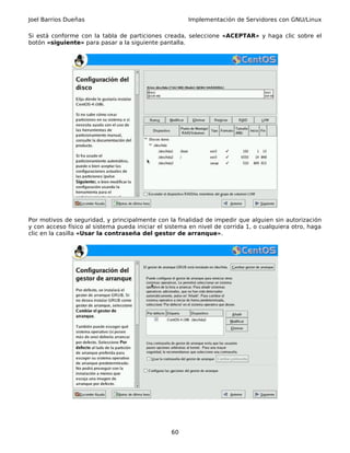 Joel Barrios Dueñas                                    Implementación de Servidores con GNU/Linux

Si está conforme con la tabla de particiones creada, seleccione «ACEPTAR» y haga clic sobre el
botón «siguiente» para pasar a la siguiente pantalla.




Por motivos de seguridad, y principalmente con la finalidad de impedir que alguien sin autorización
y con acceso físico al sistema pueda iniciar el sistema en nivel de corrida 1, o cualquiera otro, haga
clic en la casilla «Usar la contraseña del gestor de arranque».




                                                 60
 