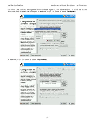 Joel Barrios Dueñas                                  Implementación de Servidores con GNU/Linux

Se abrirá una ventana emergente donde deberá ingresar, con confirmación, la clave de acceso
exclusiva para el gestor de arranque. Al terminar, haga clic sobre el botón «Aceptar».




Al terminar, haga clic sobre el botón «Siguiente».




                                                61
 