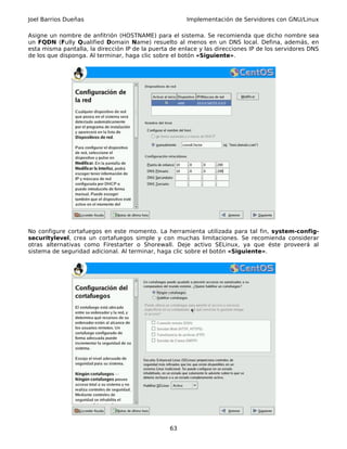 Joel Barrios Dueñas                                    Implementación de Servidores con GNU/Linux

Asigne un nombre de anfitrión (HOSTNAME) para el sistema. Se recomienda que dicho nombre sea
un FQDN (Fully Qualified Domain Name) resuelto al menos en un DNS local. Defina, además, en
esta misma pantalla, la dirección IP de la puerta de enlace y las direcciones IP de los servidores DNS
de los que disponga. Al terminar, haga clic sobre el botón «Siguiente».




No configure cortafuegos en este momento. La herramienta utilizada para tal fin, system-config-
securitylevel, crea un cortafuegos simple y con muchas limitaciones. Se recomienda considerar
otras alternativas como Firestarter o Shorewall. Deje activo SELinux, ya que éste proveerá al
sistema de seguridad adicional. Al terminar, haga clic sobre el botón «Siguiente».




                                                 63
 