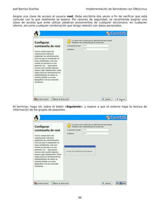 Joel Barrios Dueñas                                 Implementación de Servidores con GNU/Linux

Asigne una clave de acceso al usuario root. Debe escribirla dos veces a fin de verificar que está
coincide con lo que realmente se espera. Por razones de seguridad, se recomienda asignar una
clave de acceso que evite utilizar palabras provenientes de cualquier diccionario, en cualquier
idioma, así como cualquier combinación que tenga relación con datos personales.




Al terminar, haga clic sobre el botón «Siguiente», y espere a que el sistema haga la lectura de
información de los grupos de paquetes.




                                               66
 