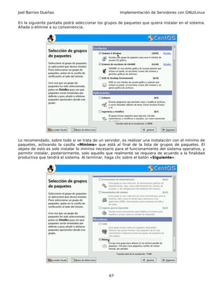 Joel Barrios Dueñas                                   Implementación de Servidores con GNU/Linux

En la siguiente pantalla podrá seleccionar los grupos de paquetes que quiera instalar en el sistema.
Añada o elimine a su conveniencia.




Lo recomendado, sobre todo si se trata de un servidor, es realizar una instalación con el mínimo de
paquetes, activando la casilla «Mínimo» que está al final de la lista de grupos de paquetes. El
objeto de esto es solo instalar lo mínimo necesario para el funcionamiento del sistema operativo, y
permitir instalar, posteriormente, solo aquello que realmente se requiera de acuerdo a la finalidad
productiva que tendrá el sistema. Al terminar, haga clic sobre el botón «Siguiente».




                                                67
 