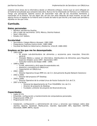 Joel Barrios Dueñas                                     Implementación de Servidores con GNU/Linux

explorar otras áreas de la informática desde un diferente enfoque, mismo que se verá reflejado en
el material actualizado que compone esta obra. Nunca me ha interesado ser famoso o un millonario.
Tengo una percepción distinta acerca de trascender más allá de los recuerdos familiares y
trascender en la historia. Tal vez algún día, tal vez cien años después de haya muerto, se que de
alguna forma mi legado en la historia será a través de todo lo que escribí y las cosas que pensaba y
aquellas en las que creía.

Currículo.

Datos personales
    •   Nombre: Joel Barrios Dueñas.
    •   Año y lugar de nacimiento: 1970, México, Distrito Federal.
    •   Sexo: masculino.
    •   Estado civil: Soltero.

Escolaridad
    •   Secundaria: Colegio México (Acoxpa). 1982-1985
    •   Preparatoria: Instituto Centro Unión. 1985-1988
    •   Facultad de Medicina Veterinaria y Zootecnia, U.N.A.M. 1989-1993

Empleos en los que me he desempeñado.
    •   1993-1999
           • Mi propia sub-distribuidora de alimentos y accesorios para mascotas. Dirección
               general.
           • Visitador Médico y asesor en informática. Distribuidora de Alimentos para Pequeñas
               Especies (Dialpe). Junio 1997 - Noviembre 1997.
           • Consultor externo de Dialpe 1998 – 1999.
    •   1999 a 2006:
           • Fundé, administré y dirijí www.linuxparatodos.net.
           • Asesoría y consultoría en GNU/Linux.
           • Capacitación en GNU/Linux.
    •   2002 - 2003:
           • Director Operativo Grupo MPR S.A. de C.V. (Actualmente Buytek Network Solutions)
    •   2002 a 2006:
           • Director del proyecto LPT Desktop.
    •   2004 a 2006:
           • Director Operativo de la unidad Linux de Factor Evolución S.A. de C.V.
    •   2007 a la fecha:
                  • Personal de departamento de TI en FIGUEMEN, S.A. de C.V.
                  • Director de proyecto AL Desktop.
                  • Fundador y director de proyecto de AlcanceLibre.org


Capacidades
    •   Inglés 97.5%
    •   Ensamble, configuración y mantenimiento de computadoras personales.
    •   Programación HTML 4.0
    •   Programación CSS 1.0

    •   Instalación, configuración y administración de Linux y servicios que trabajan sobre éste
        (Samba, Apache, Sendmail, MailScanner, ClamAV, OpenLDAP, NFS, OpenSSH, VSFTPD,
        Shorewall, SNMP, MRTG, Squid)




                                                  6
 