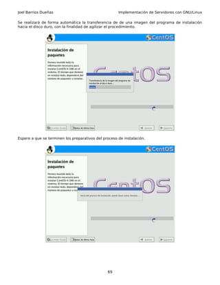 Joel Barrios Dueñas                                   Implementación de Servidores con GNU/Linux

Se realizará de forma automática la transferencia de de una imagen del programa de instalación
hacia el disco duro, con la finalidad de agilizar el procedimiento.




Espere a que se terminen los preparativos del proceso de instalación.




                                                69
 