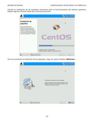 Joel Barrios Dueñas                                   Implementación de Servidores con GNU/Linux

Iniciará la instalación de los paquetes necesarios para el funcionamiento del sistema operativo.
Espere algunos minutos hasta que concluya el proceso.




Una vez concluida la instalación de los paquetes, haga clic sobre el botón «Reiniciar».




                                                 70
 