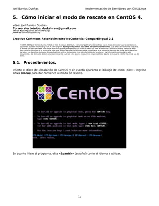 Joel Barrios Dueñas                                                                         Implementación de Servidores con GNU/Linux


5. Cómo iniciar el modo de rescate en CentOS 4.
utor: Joel Barrios Dueñas
Correo electrónico: darkshram@gmail.com
sitio de Red: http://www.alcancelibre.org/
Jabber ID: darkshram@jabber.org



Creative Commons Reconocimiento-NoComercial-CompartirIgual 2.1

        © 1999-2007 Joel Barrios Dueñas. Usted es libre de copiar, distribuir y comunicar públicamente la obra y hacer obras derivadas bajo las condiciones
        siguientes: a) Debe reconocer y citar al autor original. b) No puede utilizar esta obra para fines comerciales. c) Si altera o transforma esta obra,
        o genera una obra derivada, sólo puede distribuir la obra generada bajo una licencia idéntica a ésta. Al reutilizar o distribuir la obra, tiene que dejar
        bien claro los términos de la licencia de esta obra. Alguna de estas condiciones puede no aplicarse si se obtiene el permiso del titular de los derechos
        de autor. Los derechos derivados de usos legítimos u otras limitaciones no se ven afectados por lo anterior. La información contenida en este
        documento y los derivados de éste se proporcionan tal cual son y los autores no asumirán responsabilidad alguna si el usuario o lector hace mal uso de
        éstos.



5.1. Procedimientos.
Inserte el disco de instalación de CentOS y en cuanto aparezca el diálogo de inicio (boot:), ingrese
linux rescue para dar comienzo al modo de rescate.




En cuanto inicie el programa, elija «Spanish» (español) como el idioma a utilizar.




                                                                                  71
 