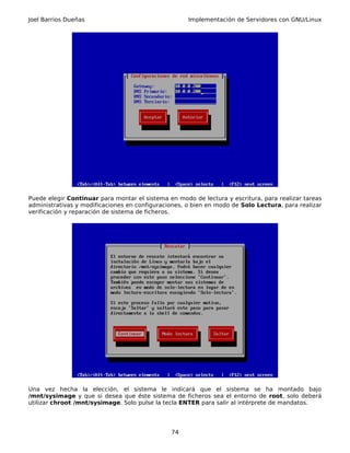 Joel Barrios Dueñas                                  Implementación de Servidores con GNU/Linux




Puede elegir Continuar para montar el sistema en modo de lectura y escritura, para realizar tareas
administrativas y modificaciones en configuraciones, o bien en modo de Solo Lectura, para realizar
verificación y reparación de sistema de ficheros.




Una vez hecha la elección, el sistema le indicará que el sistema se ha montado bajo
/mnt/sysimage y que si desea que éste sistema de ficheros sea el entorno de root, solo deberá
utilizar chroot /mnt/sysimage. Solo pulse la tecla ENTER para salir al intérprete de mandatos.




                                               74
 