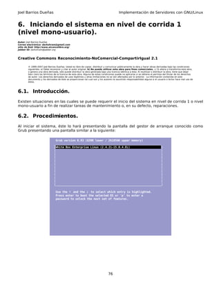 Joel Barrios Dueñas                                                                         Implementación de Servidores con GNU/Linux


6. Iniciando el sistema en nivel de corrida 1
(nivel mono-usuario).
Autor: Joel Barrios Dueñas
Correo electrónico: darkshram@gmail.com
sitio de Red: http://www.alcancelibre.org/
Jabber ID: darkshram@jabber.org



Creative Commons Reconocimiento-NoComercial-CompartirIgual 2.1

        © 1999-2007 Joel Barrios Dueñas. Usted es libre de copiar, distribuir y comunicar públicamente la obra y hacer obras derivadas bajo las condiciones
        siguientes: a) Debe reconocer y citar al autor original. b) No puede utilizar esta obra para fines comerciales. c) Si altera o transforma esta obra,
        o genera una obra derivada, sólo puede distribuir la obra generada bajo una licencia idéntica a ésta. Al reutilizar o distribuir la obra, tiene que dejar
        bien claro los términos de la licencia de esta obra. Alguna de estas condiciones puede no aplicarse si se obtiene el permiso del titular de los derechos
        de autor. Los derechos derivados de usos legítimos u otras limitaciones no se ven afectados por lo anterior. La información contenida en este
        documento y los derivados de éste se proporcionan tal cual son y los autores no asumirán responsabilidad alguna si el usuario o lector hace mal uso de
        éstos.



6.1. Introducción.
Existen situaciones en las cuales se puede requerir el inicio del sistema en nivel de corrida 1 o nivel
mono-usuario a fin de realizar tareas de mantenimiento o, en su defecto, reparaciones.

6.2. Procedimientos.
Al iniciar el sistema, éste lo hará presentando la pantalla del gestor de arranque conocido como
Grub presentando una pantalla similar a la siguiente:

                                Grub version 0.93 (639K lower / 261056K upper memory)
                               _________________________________________________________________
                               |White Box Enterprise Linux (2.4.21-15.0.4.EL)                   |
                               |                                                                |
                               |                                                                |
                               |                                                                |
                               |                                                                |
                               |                                                                |
                               |                                                                |
                               |                                                                |
                               |                                                                |
                               |                                                                |
                               |                                                                |
                               |________________________________________________________________|

                                 Use the ↑ and the ↓ to select which entry is highlighted.
                                 Press enter to boot the selected OS or 'p' to enter a
                                 password to unlock the next set of features.




                                                                                  76
 