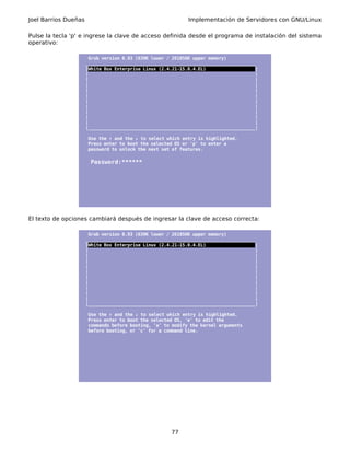 Joel Barrios Dueñas                                          Implementación de Servidores con GNU/Linux

Pulse la tecla 'p' e ingrese la clave de acceso definida desde el programa de instalación del sistema
operativo:

                       Grub version 0.93 (639K lower / 261056K upper memory)
                      _________________________________________________________________
                      |White Box Enterprise Linux (2.4.21-15.0.4.EL)                   |
                      |                                                                |
                      |                                                                |
                      |                                                                |
                      |                                                                |
                      |                                                                |
                      |                                                                |
                      |                                                                |
                      |                                                                |
                      |                                                                |
                      |                                                                |
                      |________________________________________________________________|

                       Use the ↑ and the ↓ to select which entry is highlighted.
                       Press enter to boot the selected OS or 'p' to enter a
                       password to unlock the next set of features.

                       Password:******




El texto de opciones cambiará después de ingresar la clave de acceso correcta:

                       Grub version 0.93 (639K lower / 261056K upper memory)
                      _________________________________________________________________
                      |White Box Enterprise Linux (2.4.21-15.0.4.EL)                   |
                      |                                                                |
                      |                                                                |
                      |                                                                |
                      |                                                                |
                      |                                                                |
                      |                                                                |
                      |                                                                |
                      |                                                                |
                      |                                                                |
                      |                                                                |
                      |________________________________________________________________|

                       Use the ↑ and the ↓ to select which entry is highlighted.
                       Press enter to boot the selected OS, 'e' to edit the
                       commands before booting, 'a' to modify the kernel arguments
                       before booting, or 'c' for a command line.




                                                      77
 