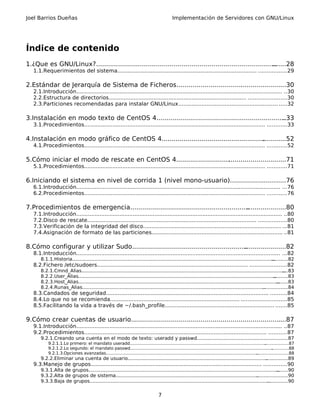 Joel Barrios Dueñas                                                                           Implementación de Servidores con GNU/Linux




Índice de contenido
1.¿Que es GNU/Linux?...........................................................................................
                                                                                                             .......28
   1.1.Requerimientos del sistema.................................................................................... .................29

2.Estándar de Jerarquía de Sistema de Ficheros................................. ......................30
                                                                              .
   2.1.Introducción............................................................................................................................ ..30
   2.2.Estructura de directorios................................................................................... .......................30
   2.3.Particiones recomendadas para instalar GNU/Linux............................................................ .....32

3.Instalación en modo texto de CentOS 4.................................................................
                                                                                                      ..33
   3.1.Procedimientos............................................................................................................. ............33

4.Instalación en modo gráfico de CentOS 4....................................................
                                                                                            ............52
   4.1.Procedimientos............................................................................................................. ............52

5.Cómo iniciar el modo de rescate en CentOS 4...........................
                                                                       .............................71
   5.1.Procedimientos............................................................................................................. ............71

6.Iniciando el sistema en nivel de corrida 1 (nivel mono-usuario)............................76
   6.1.Introducción........................................................................................................................... ...76
   6.2.Procedimientos............................................................................................................. ............76

7.Procedimientos de emergencia............................................................
                                                                                        ....................80
   7.1.Introducción............................................................................................................................ ..80
   7.2.Disco de rescate...................................................................................................... .................80
   7.3.Verificación de la integridad del disco................................................................................... ...81
   7.4.Asignación de formato de las particiones............................................................................... ..81

8.Cómo configurar y utilizar Sudo..........................................................
                                                                                         .....................82
   8.1.Introducción........................................................................................................................... ...82
       8.1.1.Historia........................................................................................................................................
                                                                                                                                                           ...........82
   8.2.Fichero /etc/sudoers........................................................................................... ......................82
       8.2.1.Cmnd_Alias.............................................................................................................................................83
       8.2.2.User_Alias.....................................................................................................................................
                                                                                                                                                          ..........83
       8.2.3.Host_Alias.......................................................................................................................................
                                                                                                                                                            ........83
       8.2.4.Runas_Alias...........................................................................................................................
                                                                                                                                                  .................84
   8.3.Candados de seguridad.................................................................................................. ..........84
   8.4.Lo que no se recomienda.............................................................................. ...........................85
   8.5.Facilitando la vida a través de ~/.bash_profile.................................................................. .......85

9.Cómo crear cuentas de usuario............................................................................
                                                                                                         ....87
   9.1.Introducción............................................................................................................................ ..87
   9.2.Procedimientos.............................................................................................................. ...........87
       9.2.1.Creando una cuenta en el modo de texto: useradd y passwd................................................... ..........87
                                                                                                                       .
           9.2.1.1.Lo primero: el mandato useradd.......................................................................................................    ..................87
           9.2.1.2.Lo segundo: el mandato passwd............................................................................................................     .............88
           9.2.1.3.Opciones avanzadas...................................................................................................................
                                                                                                                                                      ........................88
       9.2.2.Eliminar una cuenta de usuario..............................................................................................
                                                                                                                                       ...............89
   9.3.Manejo de grupos....................................................................................................... ..............90
       9.3.1.Alta de grupos................................................................................................................................
                                                                                                                                                         ........90
       9.3.2.Alta de grupos de sistema................................................................................................     .....................90
       9.3.3.Baja de grupos.........................................................................................................................
                                                                                                                                                   ..............90


                                                                                    7
 