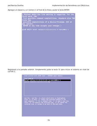 Joel Barrios Dueñas                                          Implementación de Servidores con GNU/Linux

Agregue un espacio y un número 1 al final de la línea y pulse la tecla ENTER

                 [ Minimal BASH-like line editing is supported. For the
                 first word, TAB
                  list possible command completitions. Anywhere else TAB
                 lists the
                  possible completitions of a device/filename. ESC at
                 any cancels.
                  ENTER at any time accepts your changes ]

                 grub edit> kernel /vmlinuz-2.4.21-15.0.4.EL ro root=LABEL=/ 1




Regresará a la pantalla anterior. Simplemente pulse la tecla 'b' para iniciar el sistema en nivel de
corrida 1:

                       Grub version 0.93 (639K lower / 261056K upper memory)
                      _________________________________________________________________
                      |root (hd0,0)                                                    |
                      |kernel /vmlinuz-2.4.21-15.0.4.EL ro root=LABEL=/ 1              |
                      |initrd /initrd-2.4.21-15.0.4.EL.img                             |
                      |                                                                |
                      |                                                                |
                      |                                                                |
                      |                                                                |
                      |                                                                |
                      |                                                                |
                      |                                                                |
                      |                                                                |
                      |________________________________________________________________|

                       Use the ↑ and the ↓ to select which entry is highlighted.
                       Press 'b' to boot, 'e' toedit the selected command in the
                       boot sequence, 'c' for a command line, 'o' to open a new line
                       after ('0' for before) the selected line, 'd' to remove the
                       selected line, or escape to go back to the main menu.




                                                      79
 