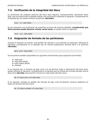 Joel Barrios Dueñas                                    Implementación de Servidores con GNU/Linux


7.3. Verificación de la integridad del disco
La verificación de cualquier partición del disco duro requiere, necesariamente, desmontar antes
ésta. Una vez hecho esto es posible realizar una verificación utilizando lo siguiente, considerando en
el ejemplo que se intenta verificar la partición /dev/hda1:

         fsck -fy /dev/hda1

De ser necesaria una verificación de superficie en busca de sectores dañados, considerando que
dicho proceso puede demorar incluso varias horas, se puede utilizar lo siguiente:

         fsck -fyc /dev/hda1


7.4. Asignación de formato de las particiones
Cuando la situación lo amerite, será posible dar formato a una partición en particular utilizando lo
siguiente, considerando en el ejemplo que se intenta proporcionar formato EXT3 a la partición
/dev/hda1:

         mkfs.ext3 /dev/hda1

Se encuentran también disponibles las siguientes herramientas para asignación de formato:

     ●   mkfs.ext2
     ●   mkfs.vfat (fat32)
     ●   mkfs.msdos (fat16)
     ●   mkswap

Si se necesita dar un formato de bajo nivel a fin de eliminar toda la información del disco duro,
puede utilizarse lo siguiente, considerando en el ejemplo que se intenta dar formato de bajo nivel al
disco duro /dev/hda, para escribir 0 (ceros) en cada sector del disco duro.

         dd if=/dev/zero of=/dev/hda

Si se requiere, también es posible dar formato de bajo nivel escribiendo números aleatorios en
todos los sectores del disco duro:

         dd if=/dev/urandom of=/dev/hda




                                                 81
 