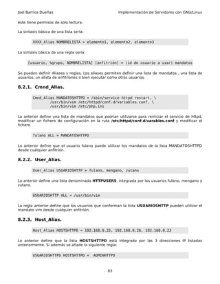 Joel Barrios Dueñas                                    Implementación de Servidores con GNU/Linux

éste tiene permisos de solo lectura.

La sintaxis básica de una lista sería:

        XXXX_Alias NOMBRELISTA = elemento1, elemento2, elemento3

La sintaxis básica de una regla sería:

     [usuario, %grupo, NOMBRELISTA] [anfitrión] = (id de usuario a usar) mandatos

Se pueden definir Aliases y reglas. Los aliases permiten definir una lista de mandatos , una lista de
usuarios, un alista de anfitriones o bien ejecutar como otros usuarios.

8.2.1. Cmnd_Alias.

        Cmnd_Alias MANDATOSHTTPD = /sbin/service httpd restart, 
                /usr/bin/vim /etc/httpd/conf.d/variables.conf, 
                /usr/bin/vim /etc/php.ini

Lo anterior define una lista de mandatos que podrían utilizarse para reiniciar el servicio de httpd,
modificar un fichero de configuración en la ruta /etc/httpd/conf.d/varables.conf y modificar el
fichero

        fulano ALL = MANDATOSHTTPD

Lo anterior define que el usuario fulano puede utilizar los mandatos de la lista MANDATOSHTTPD
desde cualquier anfitrión.

8.2.2. User_Alias.

        User_Alias USUARIOSHTTP = fulano, mengano, zutano

Lo anterior define una lista denominada HTTPUSERS, integrada por los usuarios fulano, mengano y
zutano.

        USUARIOSHTTP ALL = /usr/bin/vim

La regla anterior define que los usuarios que conforman la lista USUARIOSHTTP pueden utilizar el
mandato vim desde cualquier anfitrión.

8.2.3. Host_Alias.

        Host_Alias HOSTSHTTPD = 192.168.0.25, 192.168.0.26, 192.168.0.23

Lo anterior define que la lista HOSTSHTTPD está integrada por las 3 direcciones IP listadas
anteriormente. Si además se añade la siguiente regla:

        USUARIOSHTTPD HOSTSHTTPD =       ADMINHTTPD



                                                 83
 