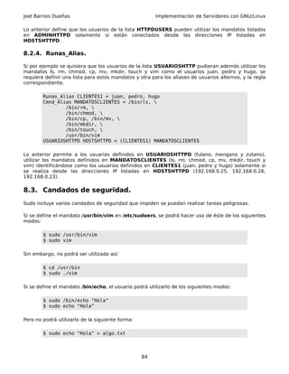 Joel Barrios Dueñas                                     Implementación de Servidores con GNU/Linux

Lo anterior define que los usuarios de la lista HTTPDUSERS pueden utilizar los mandatos listados
en ADMINHTTPD solamente si están conectados desde las direcciones IP listadas en
HOSTSHTTPD.

8.2.4. Runas_Alias.

Si por ejemplo se quisiera que los usuarios de la lista USUARIOSHTTP pudieran además utilizar los
mandatos ls, rm, chmod, cp, mv, mkdir, touch y vim como el usuarios juan, pedro y hugo, se
requiere definir una lista para estos mandatos y otra para los aliases de usuarios alternos, y la regla
correspondiente.

        Runas_Alias CLIENTES1 = juan, pedro, hugo
        Cmnd_Alias MANDATOSCLIENTES = /bin/ls, 
                /bin/rm, 
                /bin/chmod, 
                /bin/cp, /bin/mv, 
                /bin/mkdir, 
                /bin/touch, 
                /usr/bin/vim
        USUARIOSHTTPD HOSTSHTTPD = (CLIENTES1) MANDATOSCLIENTES

Lo anterior permite a los usuarios definidos en USUARIOSHTTPD (fulano, mengano y zutano),
utilizar los mandatos definidos en MANDATOSCLIENTES (ls, rm, chmod, cp, mv, mkdir, touch y
vim) identificándose como los usuarios definidos en CLIENTES1 (juan, pedro y hugo) solamente si
se realiza desde las direcciones IP listadas en HOSTSHTTPD (192.168.0.25, 192.168.0.26,
192.168.0.23).

8.3. Candados de seguridad.
Sudo incluye varios candados de seguridad que impiden se puedan realizar tareas peligrosas.

Si se define el mandato /usr/bin/vim en /etc/sudoers, se podrá hacer uso de éste de los siguientes
modos:

        $ sudo /usr/bin/vim
        $ sudo vim

Sin embargo, no podrá ser utilizado así:

        $ cd /usr/bin
        $ sudo ./vim

Si se define el mandato /bin/echo, el usuario podrá utilizarlo de los siguientes modos:

        $ sudo /bin/echo "Hola"
        $ sudo echo "Hola"

Pero no podrá utilizarlo de la siguiente forma:

        $ sudo echo "Hola" > algo.txt



                                                  84
 