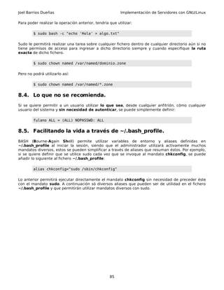 Joel Barrios Dueñas                                      Implementación de Servidores con GNU/Linux

Para poder realizar la operación anterior, tendría que utilizar:

        $ sudo bash -c "echo 'Hola' > algo.txt"

Sudo le permitirá realizar una tarea sobre cualquier fichero dentro de cualquier directorio aún si no
tiene permisos de acceso para ingresar a dicho directorio siempre y cuando especifique la ruta
exacta de dicho fichero.

        $ sudo chown named /var/named/dominio.zone

Pero no podrá utilizarlo así:

        $ sudo chown named /var/named/*.zone


8.4. Lo que no se recomienda.
Si se quiere permitir a un usuario utilizar lo que sea, desde cualquier anfitrión, cómo cualquier
usuario del sistema y sin necesidad de autenticar, se puede simplemente definir:

        fulano ALL = (ALL) NOPASSWD: ALL


8.5. Facilitando la vida a través de ~/.bash_profile.
BASH (Bourne-Again Shell) permite utilizar variables de entorno y aliases definidas en
~/.bash_profile al iniciar la sesión, siendo que el administrador utilizará activamente muchos
mandatos diversos, estos se pueden simplificar a través de aliases que resuman éstos. Por ejemplo,
si se quiere definir que se utilice sudo cada vez que se invoque al mandato chkconfig, se puede
añadir lo siguiente al fichero ~/.bash_profile:

        alias chkconfig="sudo /sbin/chkconfig"

Lo anterior permitirá ejecutar directamente el mandato chkconfig sin necesidad de preceder éste
con el mandato sudo. A continuación só diversos aliases que pueden ser de utilidad en el fichero
~/.bash_profile y que permitirán utilizar mandatos diversos con sudo.




                                                   85
 