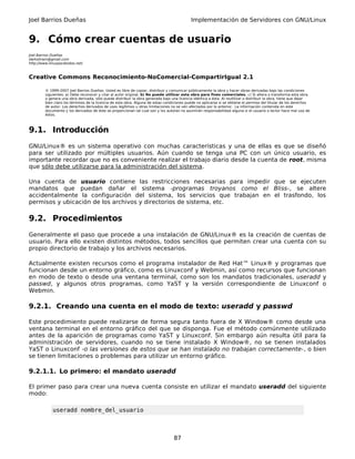 Joel Barrios Dueñas                                                                          Implementación de Servidores con GNU/Linux


9. Cómo crear cuentas de usuario
Joel Barrios Dueñas
darkshram@gmail.com
http://www.linuxparatodos.net/



Creative Commons Reconocimiento-NoComercial-CompartirIgual 2.1

         © 1999-2007 Joel Barrios Dueñas. Usted es libre de copiar, distribuir y comunicar públicamente la obra y hacer obras derivadas bajo las condiciones
         siguientes: a) Debe reconocer y citar al autor original. b) No puede utilizar esta obra para fines comerciales. c) Si altera o transforma esta obra,
         o genera una obra derivada, sólo puede distribuir la obra generada bajo una licencia idéntica a ésta. Al reutilizar o distribuir la obra, tiene que dejar
         bien claro los términos de la licencia de esta obra. Alguna de estas condiciones puede no aplicarse si se obtiene el permiso del titular de los derechos
         de autor. Los derechos derivados de usos legítimos u otras limitaciones no se ven afectados por lo anterior. La información contenida en este
         documento y los derivados de éste se proporcionan tal cual son y los autores no asumirán responsabilidad alguna si el usuario o lector hace mal uso de
         éstos.



9.1. Introducción
GNU/Linux® es un sistema operativo con muchas características y una de ellas es que se diseñó
para ser utilizado por múltiples usuarios. Aún cuando se tenga una PC con un único usuario, es
importante recordar que no es conveniente realizar el trabajo diario desde la cuenta de root, misma
que sólo debe utilizarse para la administración del sistema.

Una cuenta de usuario contiene las restricciones necesarias para impedir que se ejecuten
mandatos que puedan dañar el sistema -programas troyanos como el Bliss-, se altere
accidentalmente la configuración del sistema, los servicios que trabajan en el trasfondo, los
permisos y ubicación de los archivos y directorios de sistema, etc.

9.2. Procedimientos
Generalmente el paso que procede a una instalación de GNU/Linux® es la creación de cuentas de
usuario. Para ello existen distintos métodos, todos sencillos que permiten crear una cuenta con su
propio directorio de trabajo y los archivos necesarios.

Actualmente existen recursos como el programa instalador de Red Hat™ Linux® y programas que
funcionan desde un entorno gráfico, como es Linuxconf y Webmin, así como recursos que funcionan
en modo de texto o desde una ventana terminal, como son los mandatos tradicionales, useradd y
passwd, y algunos otros programas, como YaST y la versión correspondiente de Linuxconf o
Webmin.

9.2.1. Creando una cuenta en el modo de texto: useradd y passwd

Este procedimiento puede realizarse de forma segura tanto fuera de X Window® como desde una
ventana terminal en el entorno gráfico del que se disponga. Fue el método comúnmente utilizado
antes de la aparición de programas como YaST y Linuxconf. Sin embargo aún resulta útil para la
administración de servidores, cuando no se tiene instalado X Window®, no se tienen instalados
YaST o Linuxconf -o las versiones de estos que se han instalado no trabajan correctamente-, o bien
se tienen limitaciones o problemas para utilizar un entorno gráfico.

9.2.1.1. Lo primero: el mandato useradd

El primer paso para crear una nueva cuenta consiste en utilizar el mandato useradd del siguiente
modo:

             useradd nombre_del_usuario



                                                                                   87
 