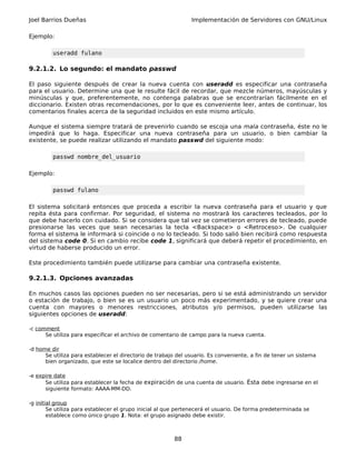 Joel Barrios Dueñas                                            Implementación de Servidores con GNU/Linux

Ejemplo:

         useradd fulano

9.2.1.2. Lo segundo: el mandato passwd

El paso siguiente después de crear la nueva cuenta con useradd es especificar una contraseña
para el usuario. Determine una que le resulte fácil de recordar, que mezcle números, mayúsculas y
minúsculas y que, preferentemente, no contenga palabras que se encontrarían fácilmente en el
diccionario. Existen otras recomendaciones, por lo que es conveniente leer, antes de continuar, los
comentarios finales acerca de la seguridad incluidos en este mismo artículo.

Aunque el sistema siempre tratará de prevenirlo cuando se escoja una mala contraseña, éste no le
impedirá que lo haga. Especificar una nueva contraseña para un usuario, o bien cambiar la
existente, se puede realizar utilizando el mandato passwd del siguiente modo:

         passwd nombre_del_usuario

Ejemplo:

         passwd fulano

El sistema solicitará entonces que proceda a escribir la nueva contraseña para el usuario y que
repita ésta para confirmar. Por seguridad, el sistema no mostrará los caracteres tecleados, por lo
que debe hacerlo con cuidado. Si se considera que tal vez se cometieron errores de tecleado, puede
presionarse las veces que sean necesarias la tecla <Backspace> o <Retroceso>. De cualquier
forma el sistema le informará si coincide o no lo tecleado. Si todo salió bien recibirá como respuesta
del sistema code 0. Si en cambio recibe code 1, significará que deberá repetir el procedimiento, en
virtud de haberse producido un error.

Este procedimiento también puede utilizarse para cambiar una contraseña existente.

9.2.1.3. Opciones avanzadas

En muchos casos las opciones pueden no ser necesarias, pero si se está administrando un servidor
o estación de trabajo, o bien se es un usuario un poco más experimentado, y se quiere crear una
cuenta con mayores o menores restricciones, atributos y/o permisos, pueden utilizarse las
siguientes opciones de useradd:

-c comment
      Se utiliza para especificar el archivo de comentario de campo para la nueva cuenta.

-d home dir
      Se utiliza para establecer el directorio de trabajo del usuario. Es conveniente, a fin de tener un sistema
      bien organizado, que este se localice dentro del directorio /home.

-e expire date
      Se utiliza para establecer la fecha de expiración de una cuenta de usuario. Ésta debe ingresarse en el
      siguiente formato: AAAA-MM-DD.

-g initial group
        Se utiliza para establecer el grupo inicial al que pertenecerá el usuario. De forma predeterminada se
        establece como único grupo 1. Nota: el grupo asignado debe existir.



                                                        88
 