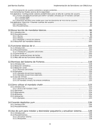 Joel Barrios Dueñas                                                                             Implementación de Servidores con GNU/Linux

       9.3.4.Asignación de usuarios existentes a grupos existentes.......................................................................90
                                                                                                                        .
   9.4.Comentarios finales acerca de la seguridad.......................................................................... ...90
   9.5.Apéndice: Configurando valores predefinidos para el alta de cuentas de usuario...................92
       9.5.1.Fichero /etc/default/useradd para definir variables utilizadas por el mandato useradd.......................92
           9.5.1.1.Variable HOME...................................................................................................................................................
                                                                                                                                                                                 ..92
           9.5.1.2.Variable SHELL...................................................................................................................................
                                                                                                                                                                  .................92
       9.5.2.Directorio /etc/skel como molde para crear los directorios de inicio de los usuarios............................93
   9.6.Apéndice: Ejercicio: Creando cuentas de usuario................................................................... ..94
       9.6.1.Introducción.......................................................................................................................
                                                                                                                                              ....................94
       9.6.2.Procedimientos.......................................................................................................................................94


10.Breve lección de mandatos básicos......................................................................96
                                                                                    .
   10.1.Introducción........................................................................................................................... .96
   10.2.Procedimientos............................................................................................................. ..........96
       10.2.1.Bucles..............................................................................................................................................
                                                                                                                                                                .....99
       10.2.2.Aliases..................................................................................................................................
                                                                                                                                                     ..............100
       10.2.3.Apagado y reinicio de sistema...................................................................................................             ........101
   10.3.Resumen de mandatos básicos.................................................................................. ..........101

11.Funciones básicas de vi.....................................................................
                                                                                             ...................103
   11.1.Introducción.......................................................................................................................... 103
   11.2.Procedimientos............................................................................................................ .........103
       11.2.1.Instalación y paquetes adicionales..........................................................................................
                                                                                                                                        ..........103
   11.3.Conociendo vi............................................................................................................. ..........103
   11.4.Otras combinaciones de teclas........................................................................................... ..116
   11.5.Más allá de las funciones básicas.................................................................................... .....117

12.Permisos del Sistema de Ficheros.............................................................
                                                                                              ...........118
   12.1.Introducción.......................................................................................................................... 118
   12.2.Notación simbólica.......................................................................................... .....................118
   12.3.Notación octal....................................................................................................................... 119
       12.3.1.Permisos adicionales..................................................................................................................
                                                                                                                                                  ........119
   12.4.Ejemplos....................................................................................................................... ........120
       12.4.1.Ejemplos de permisos regulares.............................................................................................
                                                                                                                                       ...........120
       12.4.2.Ejemplos de permisos especiales...............................................................................
                                                                                                                           .......................121
   12.5.Uso de chmod.................................................................................................................... ...121
       12.5.1.Opciones de chmod....................................................................................................
                                                                                                                                 .......................122
       12.5.2.El mandato chmod y los enlaces simbólicos.....................................................................................           .122


13.Cómo utilizar el mandato chattr.........................................................................123
                                                                      .
   13.1.Introducción......................................................................................................................... .123
       13.1.1.Acerca del mandato chattr...........................................................................................
                                                                                                                                .....................123
   13.2.Opciones............................................................................................................................. ..123
   13.3.Operadores.................................................................................................................... .......124
   13.4.Atributos.................................................................................................................... ...........124
   13.5.Utilización.................................................................................................................. ...........125
       13.5.1.Ejemplos............................................................................................................................................
                                                                                                                                                               .125


14.Creando depósitos yum............................................................................
                                                                                                  ............126
   14.1.Introducción......................................................................................................................... .126
   14.2.Procedimientos............................................................................................................ .........126

15.Uso de yum para instalar y desinstalar paquetería y actualizar sistema...........128
   15.1.Introducción.......................................................................................................................... 128
   15.2.Procedimientos............................................................................................................ .........128
       15.2.1.Actualizar sistema..............................................................................................................................128
       15.2.2.Búsquedas................................................................................................................
                                                                                                                                     .........................128


                                                                                       8
 
