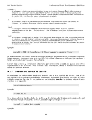 Joel Barrios Dueñas                                               Implementación de Servidores con GNU/Linux

-G group,[...]
      Se utiliza para establecer grupos adicionales a los que pertenecerá el usuario. Éstos deben separarse
      utilizando una coma y sin espacios. Lo anterior es muy conveniente cuando se desea que el usuario
      tenga acceso a determinados recursos del sistema, como acceso a la unidad de disquetes, administración
      de cuentas PPP y POP. Nota: los grupos asignado deben de existir.

-m
         Se utiliza para especificar que el directorio de trabajo del usuario debe ser creado si acaso este no
         existiese, y se copiarán dentro de éste los archivos especificados en /etc/skel.

-s shell
       Se utiliza para establecer el intérprete de mandatos que podrá utilizar el usuario. De forma
       predeterminada, en Red Hat™ Linux® y Fedora™ Core, se establece bash como intérpete de mandatos
       predefinido.

-u uid
         Se utiliza para establecer el UID, es decir, la ID del usuario. Este debe ser único. De forma predeterminada
         se establece como UID el número mínimo mayor a 99 y mayor que el de otro usuario existente. Cuando se
         crea una cuenta de usuario por primera vez, como ocurre en Red Hat™ Linux® y Fedora™ Core
         generalmente se asignará 500 como UID del usuario. Los UID entre 0 y 99 son reservados para las cuentas
         de los servicios del sistema.

Ejemplo:

           useradd -u 500 -d /home/fulano -G floppy,pppusers,popusers fulano

Lo anterior creará una cuenta de usuario llamada «fulano», que se encuentra incluida en los grupos
floppy, pppusers y popusers, que tendrá un UID=500; utilizará Bash como intérprete de mandatos y
tendrá un directorio de trabajo en /home/fulano.

Existen más opciones y comentarios adicionales para el mandato useradd, las que se encuentran
especificadas en los manuales. Para acceder a esta información, utilice el mandato man useradd
desde una ventana terminal.

9.2.2. Eliminar una cuenta de usuario

En ocasiones un administrador necesitará eliminar una o más cuentas de usuario. Este es un
procedimiento principalmente utilizado en servidores y estaciones de trabajo a los cuales acceden
múltiples usuarios. Para tal fin nos valdremos del mandato userdel. La sintaxis básica de este
mandato es la siguiente:

           userdel nombre_del_usuario


Ejemplo:

           userdel fulano

Si se desea eliminar también todos los archivos y directorios subordinados contenidos dentro del
directorio de trabajo del usuario a eliminar, se deberá agregar la opción -r:

           userdel -r nombre_del_usuario

Ejemplo:


                                                           89
 