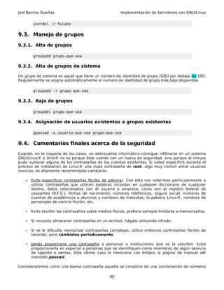 Joel Barrios Dueñas                                     Implementación de Servidores con GNU/Linux


         userdel -r fulano


9.3. Manejo de grupos

9.3.1. Alta de grupos

         groupadd grupo-que-sea

9.3.2. Alta de grupos de sistema

Un grupo de sistema es aquel que tiene un número de identidad de grupo (GID) por debajo de 500.
Regularmente se asigna automáticamente el número de identidad de grupo más bajo disponible.

         groupadd -r grupo-que-sea

9.3.3. Baja de grupos

         groupdel grupo-que-sea

9.3.4. Asignación de usuarios existentes a grupos existentes

         gpasswd -a usuario-que-sea grupo-que-sea


9.4. Comentarios finales acerca de la seguridad
Cuando, en la mayoría de los casos, un delincuente informático consigue infiltrarse en un sistema
GNU/Linux® o Unix® no es porque éste cuente con un hueco de seguridad, sino porque el intruso
pudo vulnerar alguna de las contraseñas de las cuentas existentes. Si usted especificó durante el
proceso de instalación de Linux® una mala contraseña de root, algo muy común entre usuarios
novicios, es altamente recomendado cambiarla.

    •   Evite especificar contraseñas fáciles de adivinar . Con esto nos referimos particularmente a
        utilizar contraseñas que utilicen palabras incluidas en cualquier diccionario de cualquier
        idioma, datos relacionados con el usuario o empresa, como son el registro federal de
        causantes (R.F.C.), fechas de nacimiento, números telefónicos, seguro social, números de
        cuentas de académicos o alumnos y nombres de mascotas, la palabra Linux®, nombres de
        personajes de ciencia ficción, etc.

    •   Evite escribir las contraseñas sobre medios físicos, prefiera siempre limitarse a memorizarlas.

    •   Si necesita almacenar contraseñas en un archivo, hágalo utilizando cifrado.

    •   Si se le dificulta memorizar contraseñas complejas, utilice entonces contraseñas fáciles de
        recordar, pero cámbielas periódicamente.

    •   Jamás proporcione una contraseña a personas o instituciones que se la soliciten. Evite
        proporcionarla en especial a personas que se identifiquen como miembros de algún servicio
        de soporte o ventas. Este último caso lo menciona con énfasis la página de manual del
        mandato passwd.

Consideraremos como una buena contraseña aquella se compone de una combinación de números

                                                  90
 
