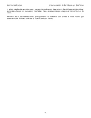 Joel Barrios Dueñas                                  Implementación de Servidores con GNU/Linux

y letras mayúsculas y minúsculas y que contiene al menos 8 caracteres. También es posible utilizar
pares de palabras con puntuación insertada y frases o secuencias de palabras, o bien acrónimos de
éstas.

Observar estas recomendaciones, principalmente en sistemas con acceso a redes locales y/o
públicas como Internet, hará que el sistema sea más seguro.




                                               91
 