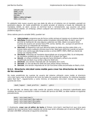 Joel Barrios Dueñas                                      Implementación de Servidores con GNU/Linux


        GROUP=100
        HOME=/home
        INACTIVE=-1
        EXPIRE=
        SHELL=/sbin/nologin
        SKEL=/etc/skel

En adelante todo nuevo usuario que sea dado de alta en el sistema con         el mandato useradd sin
parámetro alguno, de modo predefinido no podrá acceder al sistema a           través de intérprete de
mandatos (shell), es decir, acceso en terminal local o remotamente.           Los usuarios con estas
características podrán, sin embargo, utilizar cualquier otro servicios como   FTP, correo o Samba sin
problema alguno.

Otros valores para la variable SHELL pueden ser:

         ●   /sbin/nologin, programa que de forma cortés rechaza el ingreso en el sistema (login).
         ●   /bin/false, programa que realiza salida inmediata indicando falla. Es decir, que no
             permite la realización de cosa alguna y además con falla. Ideal si se quiere tener
             cuentas de usuario con acceso hacia FTP, correo, Samba, etc., aunque sin permitir el
             acceso hacia un intérprete de mandatos.
         ●   /dev/null, el dispositivo nulo que descarta todos los datos escritos sobre éste y no
             provee datos para cualquier proceso que lo lea. Ideal para definirse cuando se quiere
             utilizar una cuenta que sólo tenga acceso a correo (SMTP, POP3, IMAP y/o cliente de
             correo con interfaz HTTP).
         ●   /bin/bash, intérprete de mandatos desarrollado por el proyecto GNU. Es el intérprete
             de mandatos predefinido en Linux y Mac OS X (a partir de Tiger).
         ●   /bin/sh, un enlace simbólico que apunta hacia /bin/bash y ofrece una versión
             simplificada de Bash muy similar a Bourne Shell (sh).
         ●   /bin/tcsh, una versión mejorada del de mandatos de C (csh).
         ●   /bin/ash, un clon de Bourne shell (sh) que utiliza menos memoria.
         ●   /bin/zsh, una versión mejorada de sh con funciones útiles encontradas en Bash y tcsh.

9.5.2. Directorio /etc/skel como molde para crear los directorios de inicio
de los usuarios

De modo predefinido las cuentas de usuario del sistema utilizarán como molde al directorio
/etc/skel para crear el directorio de inicio de todos los usuarios del sistema. En sistemas basados
sobre Red Hat™, regularmente y como mínimo, el directorio /etc/skel incluye los siguientes
guiones de inicio:

        .bash_logout    .bash_profile     .bashrc       .gtkrc

Si, por ejemplo, se desea que cada cuenta de usuario incluya un directorio subordinado para
carpetas de correo y suscripción a éstas a través del servicio de IMAP, se debe realizar el siguiente
procedimiento:

        mkdir   /etc/skel/mail/
        touch   /etc/skel/mail/Borradores
        touch   /etc/skel/mail/Enviados
        touch   /etc/skel/mail/Papelera

Y ,finalmente, crear con el editor de texto el fichero /etc/skel/.mailboxlist que sirve para
registrar las suscripciones hacia carpetas de correo que serán utilizadas por el servicio IMAP con un
servidor UW-IMAP, utilizando el siguiente contenido:

                                                   93
 