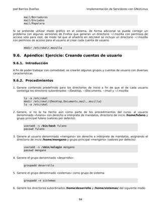Joel Barrios Dueñas                                   Implementación de Servidores con GNU/Linux


       mail/Borradores
       mail/Enviados
       mail/Papelera

Si se pretende utilizar modo gráfico en el sistema, de forma adicional se puede corregir un
problema con algunas versiones de Firefox que generan un directorio ~/.mozilla con permisos de
acceso sólo para root, de modo tal que al añadirlo en /etc/skel se incluya un directorio ~/.mozilla
con permisos de acceso para el usuario al crear cada cuenta de usuario.

       mkdir /etc/skel/.mozilla


9.6. Apéndice: Ejercicio: Creando cuentas de usuario

9.6.1. Introducción

A fin de poder trabajar con comodidad, se crearán algunos grupos y cuentas de usuario con diversas
características.

9.6.2. Procedimientos

1. Genere contenido predefinido para los directorios de inicio a fin de que el de cada usuario
   contenga los directorio subordinados ~/Desktop, ~/Documents, ~/mail y ~/.mozilla:

       ls -a /etc/skel
       mkdir /etc/skel/{Desktop,Documents,mail,.mozilla}
       ls -a /etc/skel

2. Genere, si no lo ha hecho aún como parte de los procedimientos del curso, al usuario
   denominado «fulano» con derecho a intérprete de mandatos, directorio de inicio /home/fulano y
   grupo principal fulano (valores por defecto):

       useradd -s /bin/bash fulano
       passwd fulano

3. Genere al usuario denominado «mengano» sin derecho a intérprete de mandatos, asignando el
   directorio de inicio /home/mengano y grupo principal «mengano» (valores por defecto):

       useradd -s /sbin/nologin mengano
       passwd mengano

4. Genere el grupo denominado «desarrollo»:

       groupadd desarrollo

5. Genere el grupo denominado «sistemas» como grupo de sistema:

       groupadd -r sistemas

6. Genere los directorios subordinados /home/desarrollo y /home/sistemas/ del siguiente modo:



                                                94
 