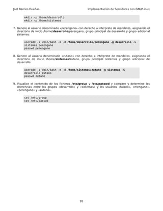 Joel Barrios Dueñas                                   Implementación de Servidores con GNU/Linux


       mkdir -p /home/desarrollo
       mkdir -p /home/sistemas

7. Genere al usuario denominado «perengano» con derecho a intérprete de mandatos, asignando el
   directorio de inicio /home/desarrollo/perengano, grupo principal de desarrollo y grupo adicional
   sistemas:

       useradd -s /bin/bash -m -d /home/desarrollo/perengano -g desarrollo -G
       sistemas perengano
       passwd perengano

8. Genere al usuario denominado «zutano» con derecho a intérprete de mandatos, asignando el
   directorio de inicio /home/sistemas/zutano, grupo principal sistemas y grupo adicional de
   desarrollo:

       useradd -s /bin/bash -m -d /home/sistemas/zutano -g sistemas -G
       desarrollo zutano
       passwd zutano

9. Visualice el contenido de los ficheros /etc/group y /etc/passwd y compare y determine las
   diferencias entre los grupos «desarrollo» y «sistemas» y los usuarios «fulano», «mengano»,
   «perengano» y «zutano».

       cat /etc/group
       cat /etc/passwd




                                                95
 