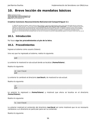 Joel Barrios Dueñas                                                                         Implementación de Servidores con GNU/Linux


10. Breve lección de mandatos básicos
Autor: Joel Barrios Dueñas
Correo electrónico: darkshram@gmail.com
sitio de Red: http://www.alcancelibre.org/
Jabber ID: darkshram@jabber.org



Creative Commons Reconocimiento-NoComercial-CompartirIgual 2.1

        © 1999-2007 Joel Barrios Dueñas. Usted es libre de copiar, distribuir y comunicar públicamente la obra y hacer obras derivadas bajo las condiciones
        siguientes: a) Debe reconocer y citar al autor original. b) No puede utilizar esta obra para fines comerciales. c) Si altera o transforma esta obra,
        o genera una obra derivada, sólo puede distribuir la obra generada bajo una licencia idéntica a ésta. Al reutilizar o distribuir la obra, tiene que dejar
        bien claro los términos de la licencia de esta obra. Alguna de estas condiciones puede no aplicarse si se obtiene el permiso del titular de los derechos
        de autor. Los derechos derivados de usos legítimos u otras limitaciones no se ven afectados por lo anterior. La información contenida en este
        documento y los derivados de éste se proporcionan tal cual son y los autores no asumirán responsabilidad alguna si el usuario o lector hace mal uso de
        éstos.



10.1. Introducción
Por favor siga los procedimientos al pie de la letra.

10.2. Procedimientos
Ingrese al sistema como usuario (fulano).

Una vez que ha ingresado al sistema, realice lo siguiente:

            pwd

Lo anterior le mostrará la ruta actual donde se localiza (/home/fulano).

Realice lo siguiente:

            cd /usr/local
            pwd

Lo anterior lo cambiará al directorio /usr/local y le mostrará la ruta actual.

Realice lo siguiente:

            cd
            pwd

Lo anterior lo regresará a /home/fulano/ y mostrará que ahora se localiza en el directorio
/home/fulano/.

Realice lo siguiente:

            ls /usr/local

Lo anterior mostrará el contenido del directorio /usr/local así como mostrará que no es necesario
cambiarse a un directorio en particular para ver su contenido.

Realice lo siguiente:


                                                                                  96
 