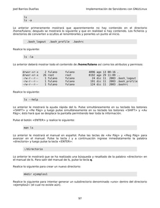 Joel Barrios Dueñas                                    Implementación de Servidores con GNU/Linux


        ls
        ls -a

Lo anterior primeramente mostrará que aparentemente no hay contenido en el directorio
/home/fulano; después se mostrará lo siguiente y que en realidad si hay contenido. Los ficheros y
directorios de convierten a ocultos al renombrarles y ponerles un punto al inicio.

           .bash_logout      .bash_profile   .bashrc

Realice lo siguiente:

        ls -la

Lo anterior deberá mostrar todo el contenido de /home/fulano así como los atributos y permisos:

       drwxr-xr-x        2   fulano    fulano           4096   ago   13 00:16 .
       drwxr-xr-x       26   root      root             8192   ago   29 11:09 ..
       -rw-r--r--        1   fulano    fulano             24   dic   11 2003 .bash_logout
       -rw-r--r--        1   fulano    fulano            191   dic   11 2003 .bash_profile
       -rw-r--r--        1   fulano    fulano            124   dic   11 2003 .bashrc

Realice lo siguiente:

        ls --help

Lo anterior le mostrará la ayuda rápida del ls. Pulse simultáneamente en su teclado los botones
<SHIFT> y <Re Pág> y luego pulse simultáneamente en su teclado los botones <SHIFT> y <Av
Pág>; ésto hará que se desplace la pantalla permitiendo leer toda la información.

Pulse el botón <ENTER> y realice lo siguiente:

        man ls

Lo anterior le mostrará el manual en español. Pulse las teclas de <Av Pág> y <Reg Pág> para
avanzar en el manual. Pulse la tecla / y a continuación ingrese inmediatamente la palabra
«directorio» y luego pulse la tecla <ENTER>:

        :/directorio

Lo anterior le mostrará que se ha realizado una búsqueda y resaltado de la palabra «directorio» en
el manual de ls. Para salir del manual de ls, pulse la tecla q.

Realice lo siguiente para crear un nuevo directorio:

        mkdir ejemplos1

Realice lo siguiente para intentar generar un subdirectorio denominado «uno» dentro del directorio
«ejemplos2» (el cual no existe aún).




                                                  97
 