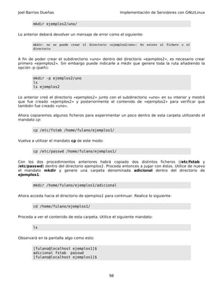 Joel Barrios Dueñas                                            Implementación de Servidores con GNU/Linux


        mkdir ejemplos2/uno/

Lo anterior deberá devolver un mensaje de error como el siguiente:

        mkdir: no se   puede   crear   el   directorio   «ejemplos2/uno»:   No   existe   el   fichero   o   el
        directorio


A fin de poder crear el subdirectorio «uno» dentro del directorio «ejemplos2», es necesario crear
primero «ejemplos2». Sin embargo puede indicarle a mkdir que genere toda la ruta añadiendo la
opción -p (path):

        mkdir -p ejemplos2/uno
        ls
        ls ejemplos2

Lo anterior creó el directorio «ejemplos2» junto con el subdirectorio «uno» en su interior y mostró
que fue creado «ejemplos2» y posteriormente el contenido de «ejemplos2» para verificar que
también fue creado «uno».

Ahora copiaremos algunos ficheros para experimentar un poco dentro de esta carpeta utilizando el
mandato cp:

        cp /etc/fstab /home/fulano/ejemplos1/

Vuelva a utilizar el mandato cp de este modo:

        cp /etc/passwd /home/fulano/ejemplos1/

Con los dos procedimientos anteriores habrá copiado dos distintos ficheros (/etc/fstab y
/etc/passwd) dentro del directorio ejemplos1. Proceda entonces a jugar con éstos. Utilice de nuevo
el mandato mkdir y genere una carpeta denominada adicional dentro del directorio de
ejemplos1.

        mkdir /home/fulano/ejemplos1/adicional

Ahora acceda hacia el directorio de ejemplos1 para continuar. Realice lo siguiente:

        cd /home/fulano/ejemplos1/

Proceda a ver el contenido de esta carpeta. Utilice el siguiente mandato:

        ls

Observará en la pantalla algo como esto:

        [fulano@localhost ejemplos1]$
        adicional fstab passwd
        [fulano@localhost ejemplos1]$




                                                         98
 