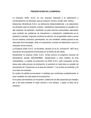PRESENTACION DE LA EMPRESA
La Empresa SOAL S.A.C. es una empresa dedicado a la elaboración y
comercialización de alimentos para el consumo humano de alto valor nutritivo.
Soluciones Alimenticias S.A.C, se dedicamos fundamentalmente a la elaboración
de alimentos para el consumo humano, habiéndose especializado en aquellos con
alto contenido de nutrientes, diseñando en cada caso los componentes adecuados
para combatir los problemas de desnutrición o malnutrición establecidos en la
población a atender. Logrando combinar la nutrición con el agradable sabor y aroma
de sus nuestros productos, garantizando así una excelente calidad gracias al uso
adecuado de la tecnología, tanto en maquinarias, proceso de elaboración como en
envasado de los mismos.
La Empresa SOAL S.A.C. se encuentra ubicado en la Av. principal N° 1857 de la
Asociación de propietarios el Descanso en el distrito de ate vitarte.
Actualmente la empresa SOAL S.A.C. brinda servicio al programa nacional de
alimentación escolar (QALIWARMA), abasteciendo a cinco distritos de lima
metropolitana. La planta de producción de SOAL S.A.C. está compuesta de tres
áreas para cada proceso de producción, el personal en cada área es variable de
aproximado de 10 personas en el área de extrusión, 7 en el área de molienda y 40
en el área de envasado.
En control de calidad se encuentran 4 analistas que monitorean constantemente el
buen resultado de cada etapa de la producción.
En la parte administrativa se encuentran profesional de alta capacidad que trabajan
día a día para brindarle el mejor servicio a sus clientes y lograr el éxito de la
empresa.
 